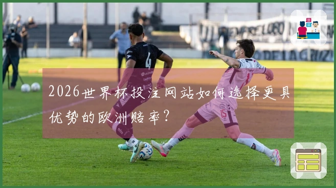 2026世界杯投注网站如何选择更具优势的欧洲赔率？