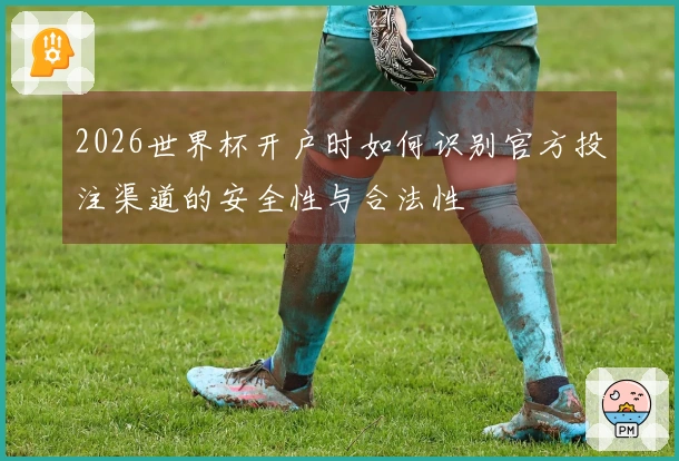2026世界杯开户时如何识别官方投注渠道的安全性与合法性