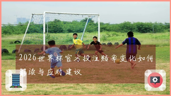 2026世界杯官方投注赔率变化如何解读与应对建议