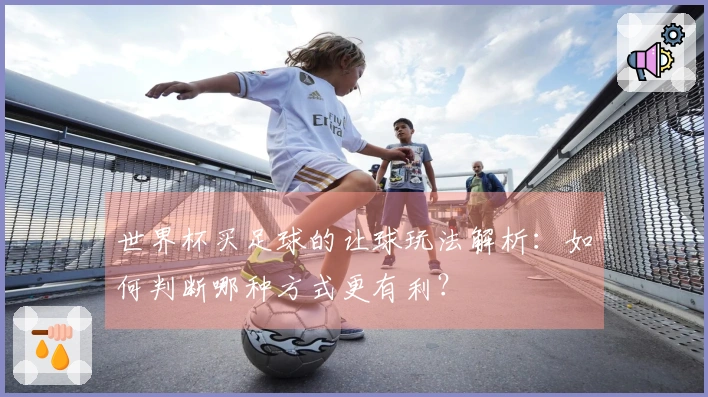 世界杯买足球的让球玩法解析：如何判断哪种方式更有利？